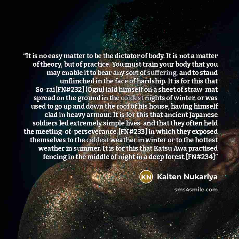 “It is no easy matter to be the dictator of body. It is not a matter of theory, but of practice. You must train your body that you may enable it to bear any sort of suffering, and to stand unflinched in the face of hardship. It is for this that So-rai[FN#232] (Ogiu) laid himself on a sheet of…” quote by Kaiten Nukariya