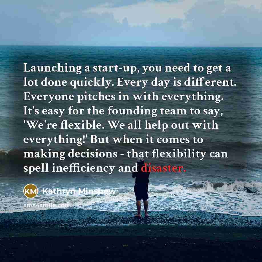 “Launching a start-up, you need to get a lot done quickly. Every day is different. Everyone pitches in with everything. It's easy for the founding team to say, 'We're flexible. We all help out with everything!' But when it comes to making decisions - that flexibility can spell inefficiency and…” quote by Kathryn Minshew