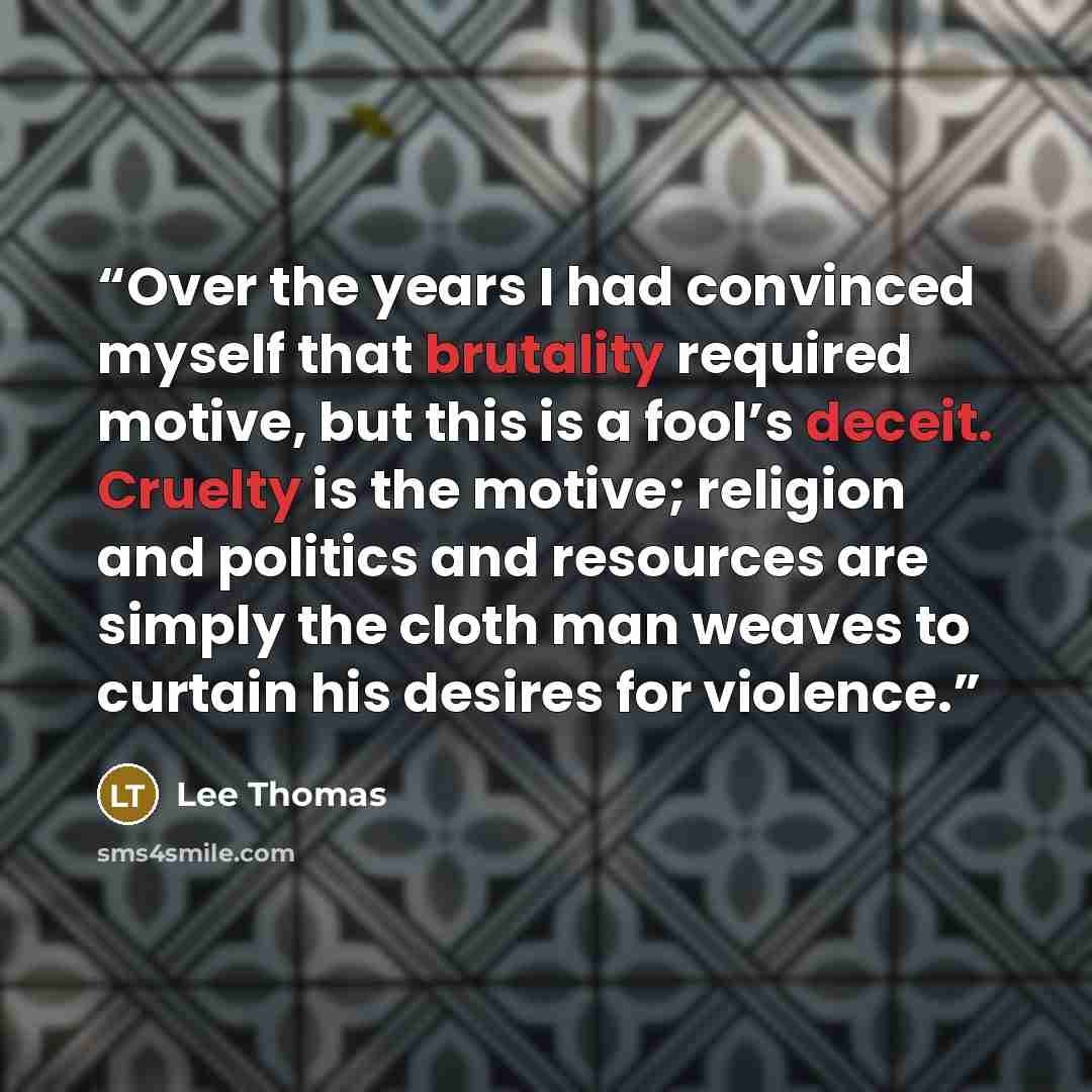 “Over the years I had convinced myself that brutality required motive, but this is a fool’s deceit. Cruelty is the motive; religion and politics and resources are simply the cloth man weaves to curtain his desires for violence.” quote by Lee Thomas