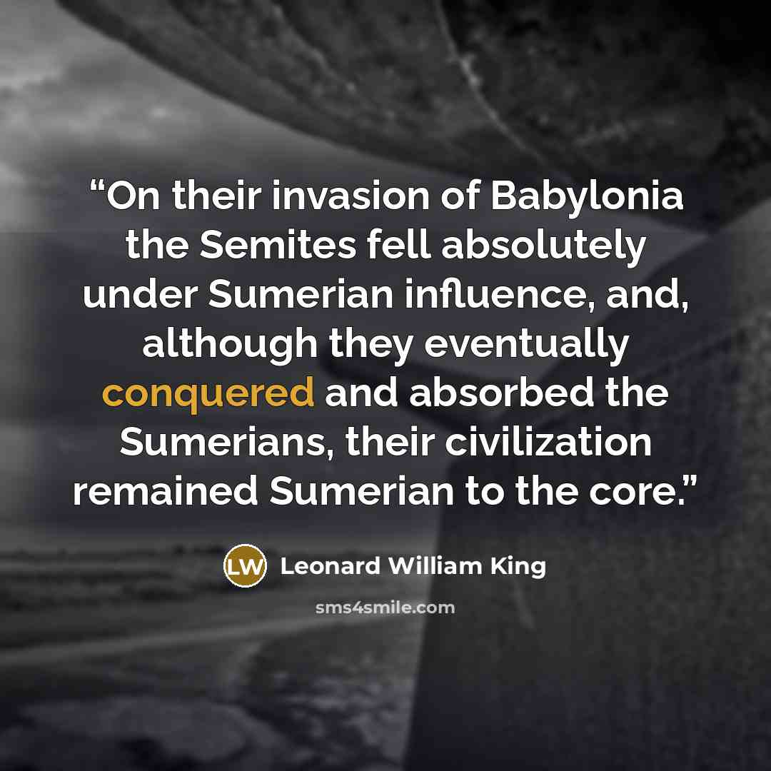 “On their invasion of Babylonia the Semites fell absolutely under Sumerian influence, and, although they eventually conquered and absorbed the Sumerians, their civilization remained Sumerian to the core.” quote by Leonard William King