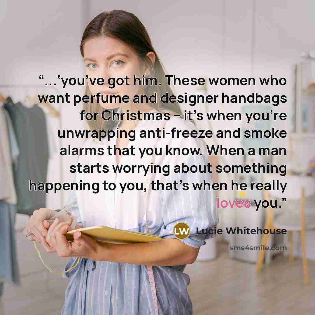 “...‘you’ve got him. These women who want perfume and designer handbags for Christmas – it’s when you’re unwrapping anti-freeze and smoke alarms that you know. When a man starts worrying about something happening to you, that’s when he really loves you.” quote by Lucie Whitehouse