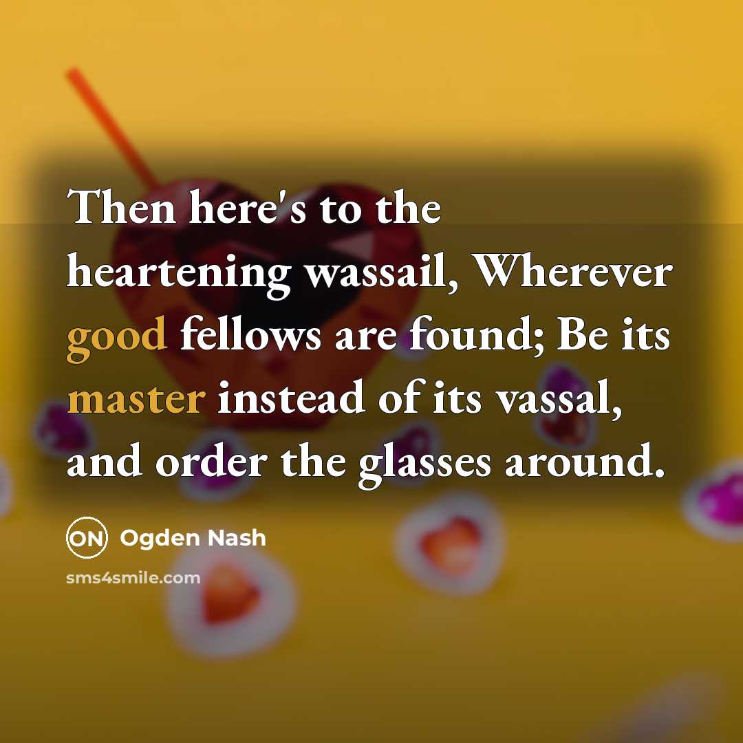 “Then here's to the heartening wassail, Wherever good fellows are…” quote by Ogden Nash