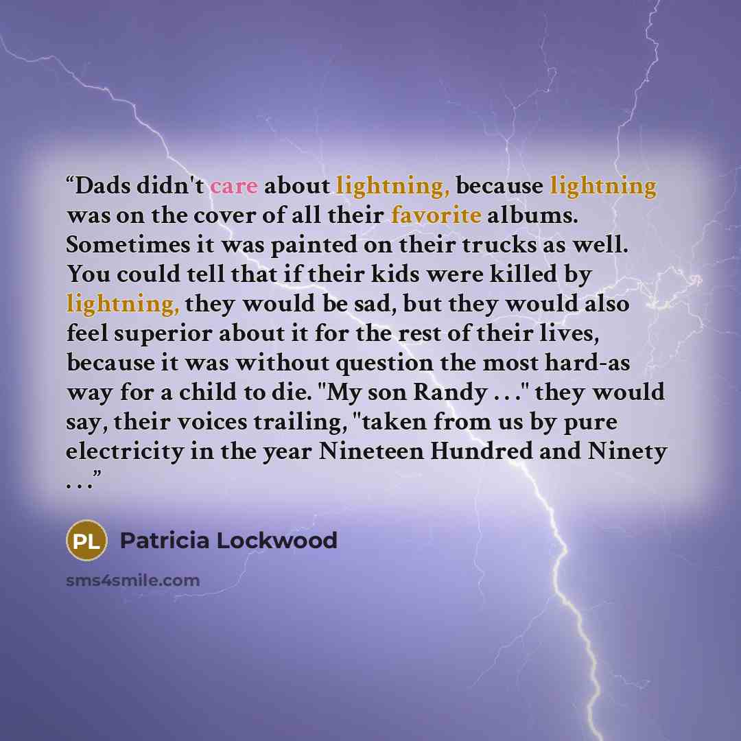 “Dads didn't care about lightning, because lightning was on the cover of all their favorite albums. Sometimes it was painted on their trucks as well. You could tell that if their kids were killed by lightning, they would be sad, but they would also feel superior about it for the rest of their…” quote by Patricia Lockwood