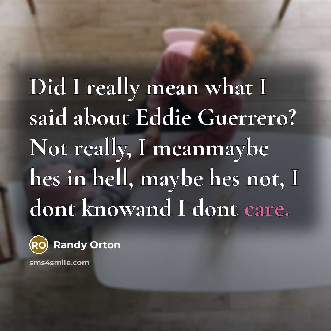 “Did I really mean what I said about Eddie Guerrero? Not really, I meanmaybe hes in hell, maybe hes not, I dont knowand I dont care.” quote by Randy Orton
