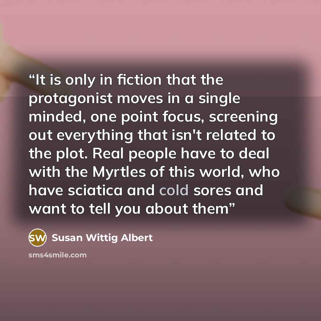 “It is only in fiction that the protagonist moves in a single minded, one point focus, screening out everything that isn't related to the plot. Real people have to deal with the Myrtles of this world, who have sciatica and cold sores and want to tell you about them” quote by Susan Wittig Albert