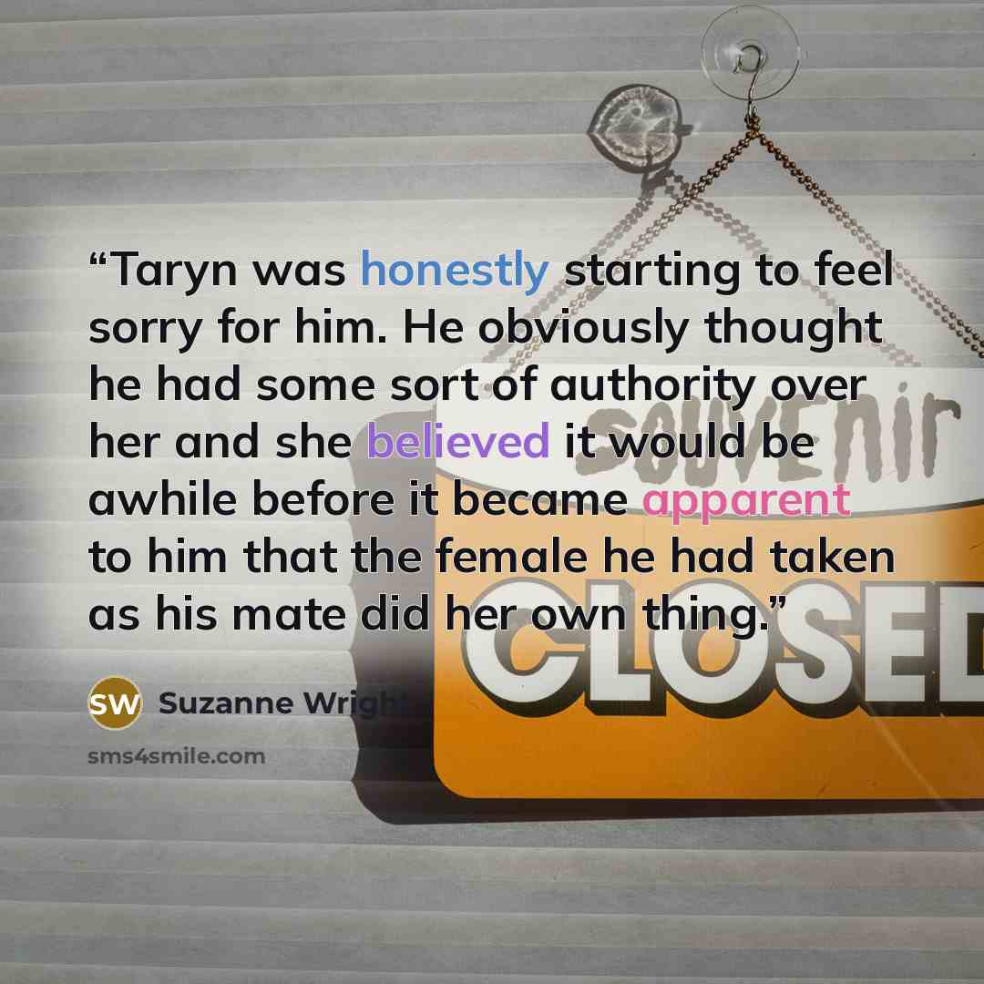 “Taryn was honestly starting to feel sorry for him. He obviously thought he had some sort of authority over her and she believed it would be awhile before it became apparent to him that the female he had taken as his mate did her own thing.” quote by Suzanne Wright