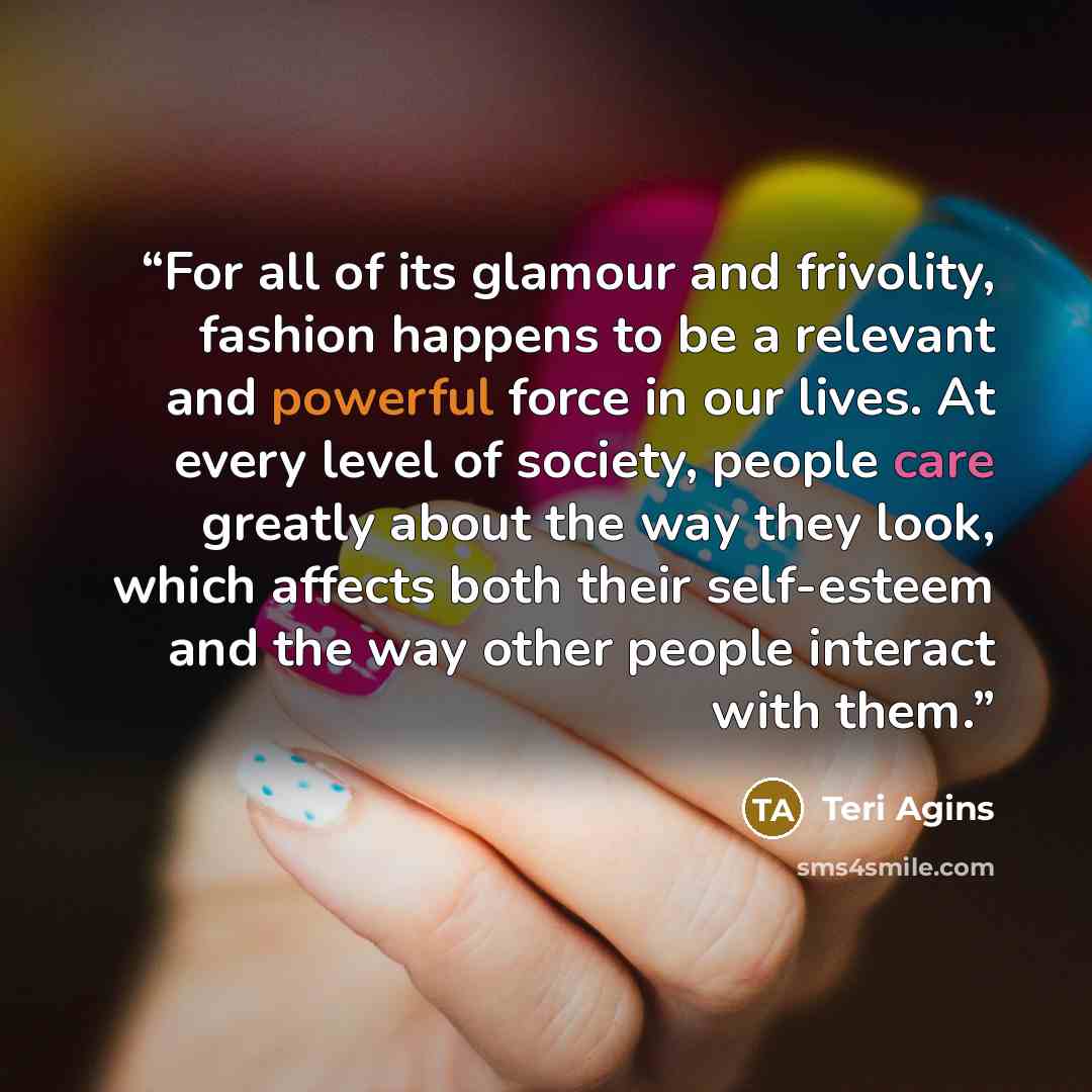 “For all of its glamour and frivolity, fashion happens to be a relevant and powerful force in our lives. At every level of society, people care greatly about the way they look, which affects both their self-esteem and the way other people interact with them.” quote by Teri Agins