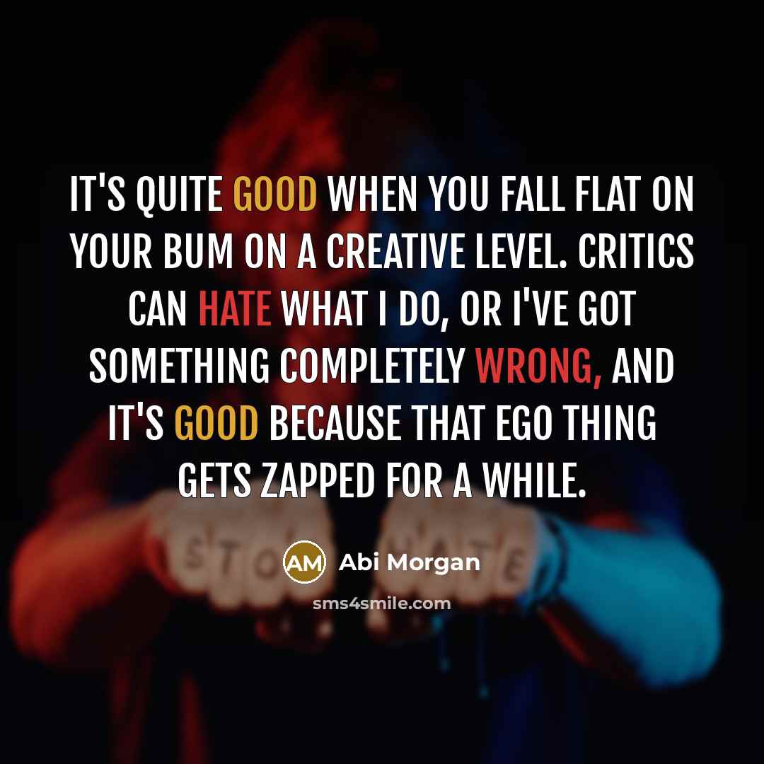 “It's quite good when you fall flat on your bum on a creative level. Critics can hate what I do, or I've got something completely wrong, and it's good because that ego thing gets zapped for a while.” quote by Abi Morgan