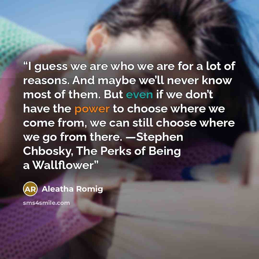 “I guess we are who we are for a lot of reasons. And maybe we’ll never know most of them. But even if we don’t have the power to choose where we come from, we can still choose where we go from there. —Stephen Chbosky, The Perks of Being a Wallflower” quote by Aleatha Romig