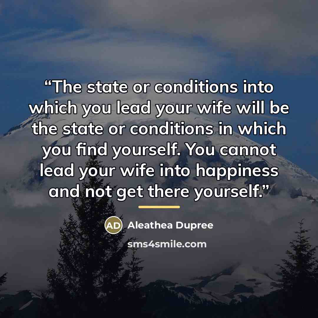 “The state or conditions into which you lead your wife will be the state or conditions in which you find yourself. You cannot lead your wife into happiness and not get there yourself.” quote by Aleathea Dupree