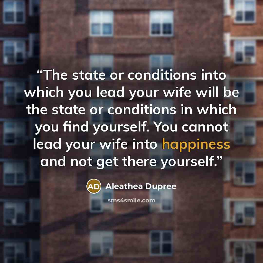“The state or conditions into which you lead your wife will be the state or conditions in which you find yourself. You cannot lead your wife into happiness and not get there yourself.” quote by Aleathea Dupree