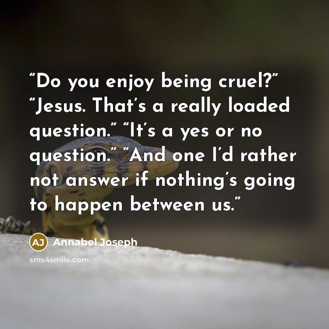 “Do you enjoy being cruel?” “Jesus. That’s a really loaded question.” “It’s a yes or no question.” “And one I’d rather not answer if nothing’s going to happen between us.” quote by Annabel Joseph