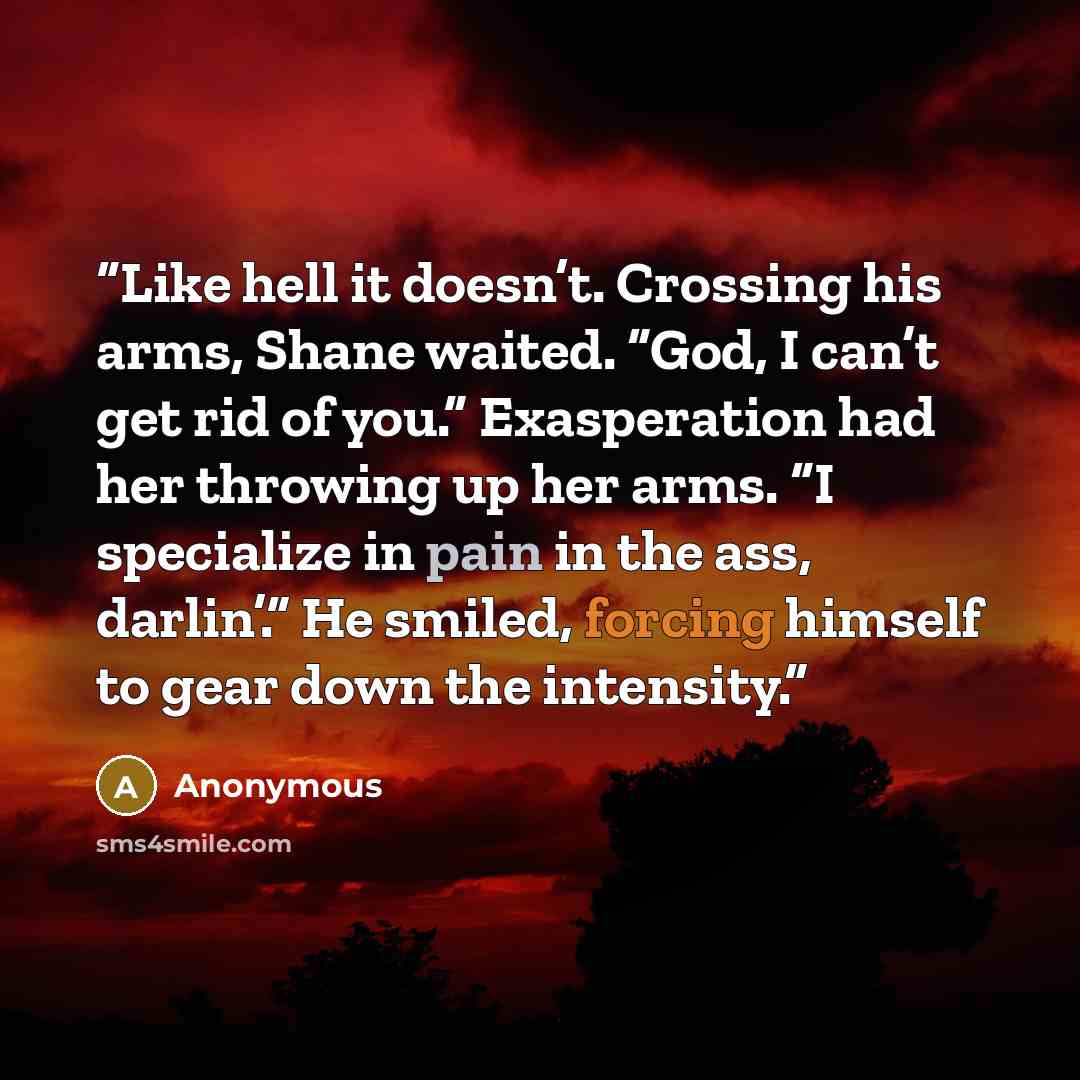 “Like hell it doesn’t. Crossing his arms, Shane waited. “God, I can’t get rid of you.” Exasperation had her throwing up her arms. “I specialize in pain in the ass, darlin’.” He smiled, forcing himself to gear down the intensity.” quote by Anonymous