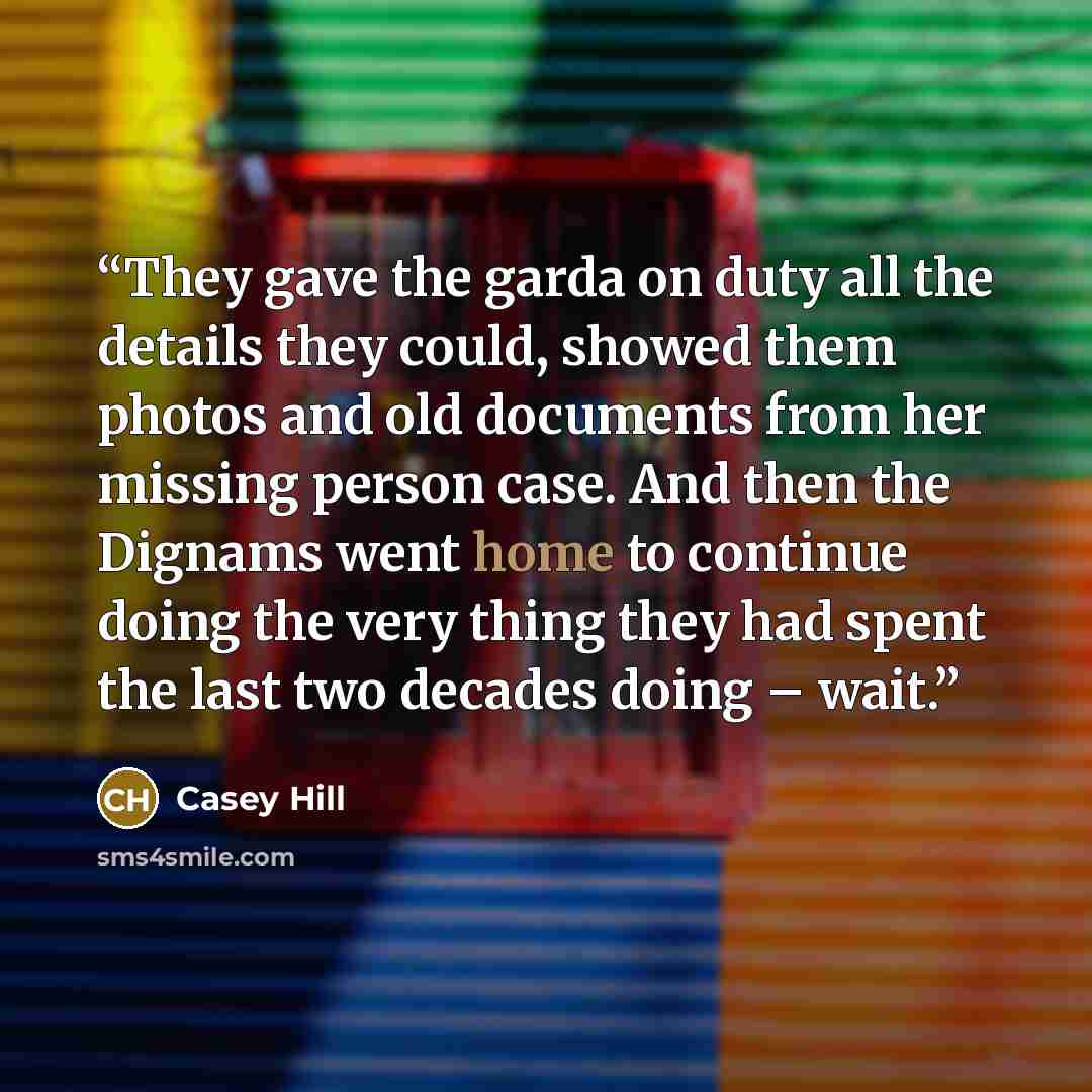 “They gave the garda on duty all the details they could, showed them photos and old documents from her missing person case. And then the Dignams went home to continue doing the very thing they had spent the last two decades doing – wait.” quote by Casey Hill