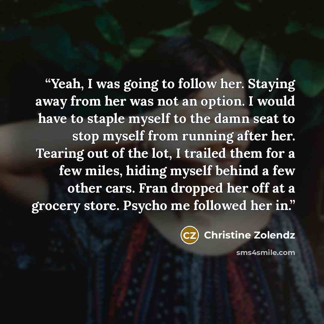“Yeah, I was going to follow her. Staying away from her was not an option. I would have to staple myself to the damn seat to stop myself from running after her. Tearing out of the lot, I trailed them for a few miles, hiding myself behind a few other cars. Fran dropped her off at a grocery store…” quote by Christine Zolendz