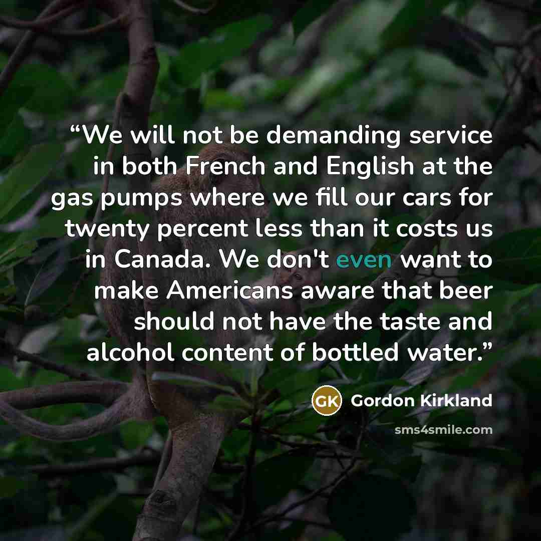 “We will not be demanding service in both French and English at the gas pumps where we fill our cars for twenty percent less than it costs us in Canada. We don't even want to make Americans aware that beer should not have the taste and alcohol content of bottled water.” quote by Gordon Kirkland