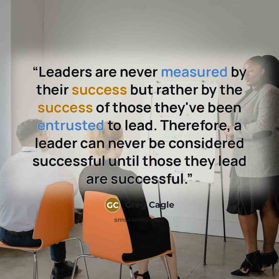 “Leaders are never measured by their success but rather by the success of those they've been entrusted to lead. Therefore, a leader can never be considered successful until those they lead are successful.” quote by Greg Cagle