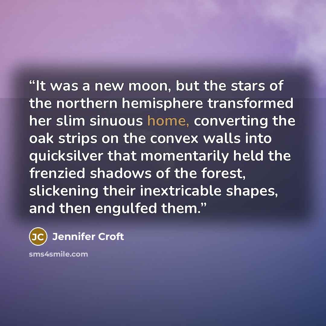 “It was a new moon, but the stars of the northern hemisphere transformed her slim sinuous home, converting the oak strips on the convex walls into quicksilver that momentarily held the frenzied shadows of the forest, slickening their inextricable shapes, and then engulfed them.” quote by Jennifer Croft