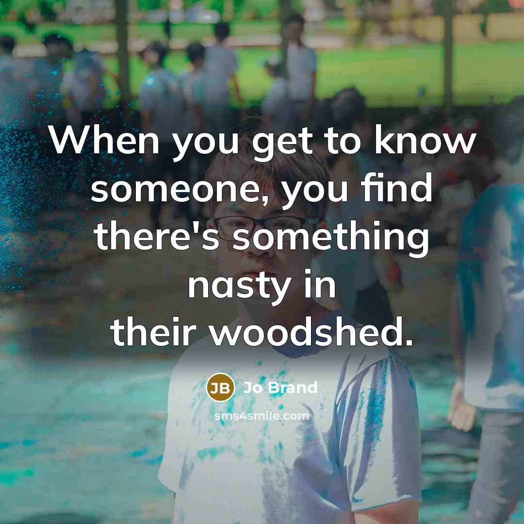 “When you get to know someone, you find there's something nasty in their woodshed.” quote by Jo Brand