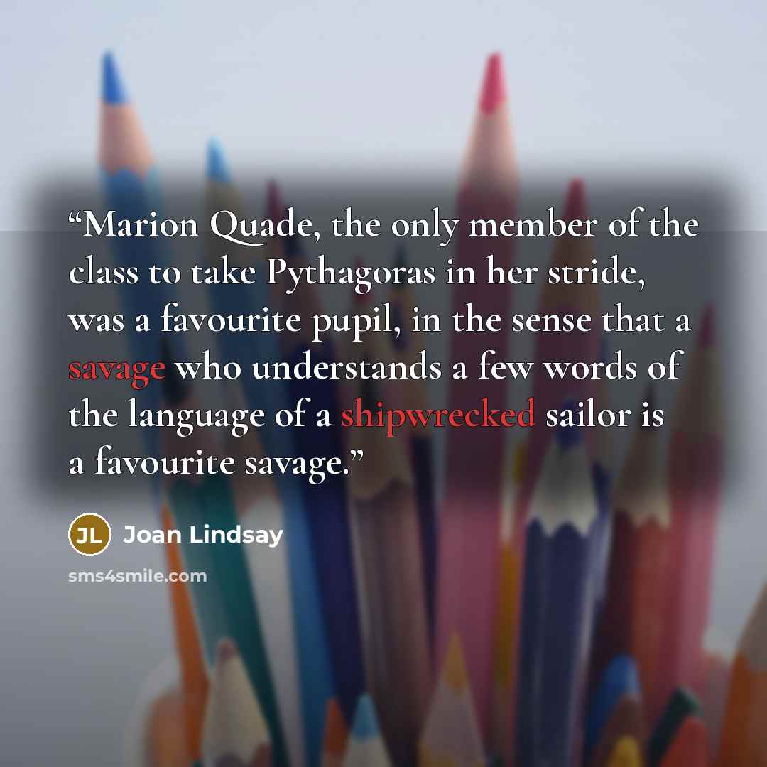 “Marion Quade, the only member of the class to take Pythagoras in her stride, was a favourite pupil, in the sense that a savage who understands a few words of the language of a shipwrecked sailor is a favourite savage.” quote by Joan Lindsay