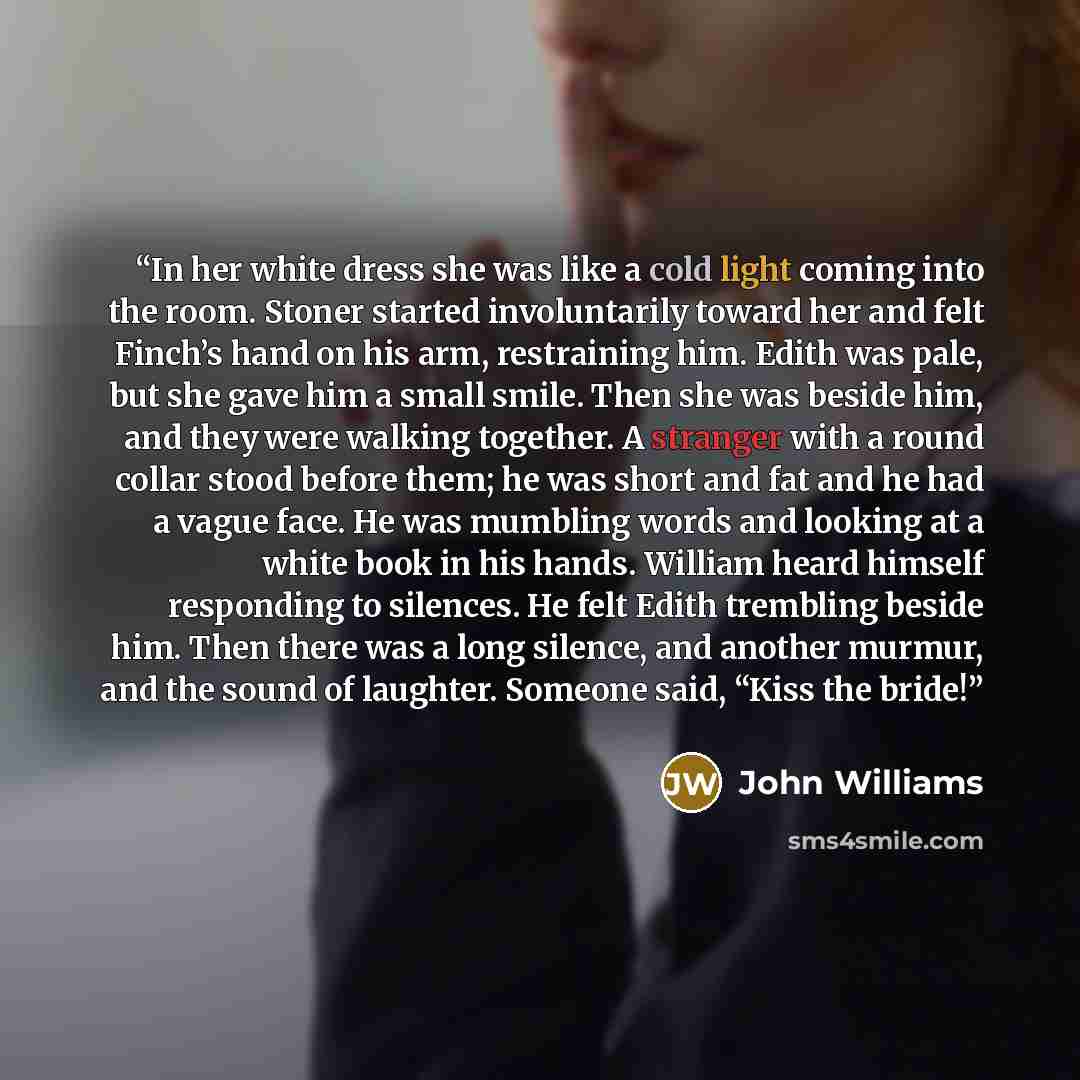 “In her white dress she was like a cold light coming into the room. Stoner started involuntarily toward her and felt Finch’s hand on his arm, restraining him. Edith was pale, but she gave him a small smile. Then she was beside him, and they were walking together. A stranger with a round collar…” quote by John Williams