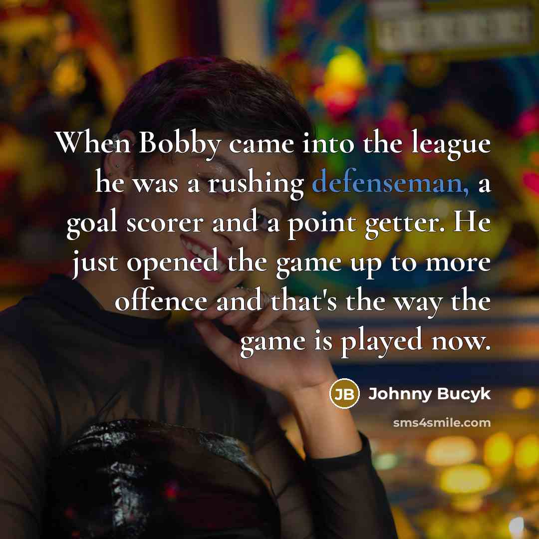 “When Bobby came into the league he was a rushing defenseman, a goal scorer and a point getter. He just opened the game up to more offence and that's the way the game is played now.” quote by Johnny Bucyk