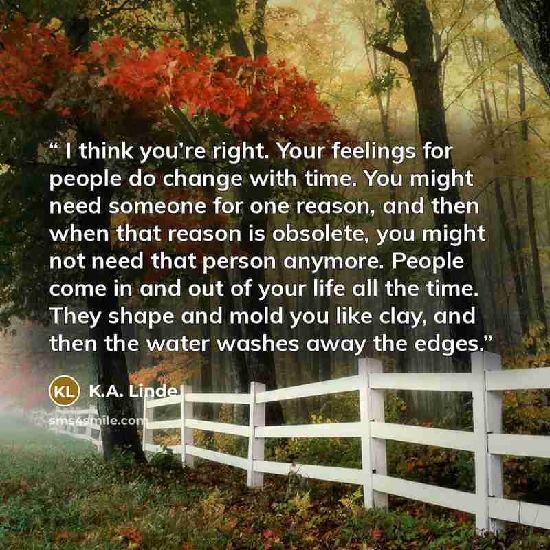 “I think you’re right. Your feelings for people do change with time. You might need someone for one reason, and then when that reason is obsolete, you might not need that person anymore. People come in and out of your life all the time. They shape and mold you like clay, and then the water washes…” quote by K.A. Linde