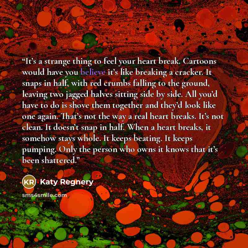 “It’s a strange thing to feel your heart break. Cartoons would have you believe it’s like breaking a cracker. It snaps in half, with red crumbs falling to the ground, leaving two jagged halves sitting side by side. All you’d have to do is shove them together and they’d look like one again. That’s…” quote by Katy Regnery