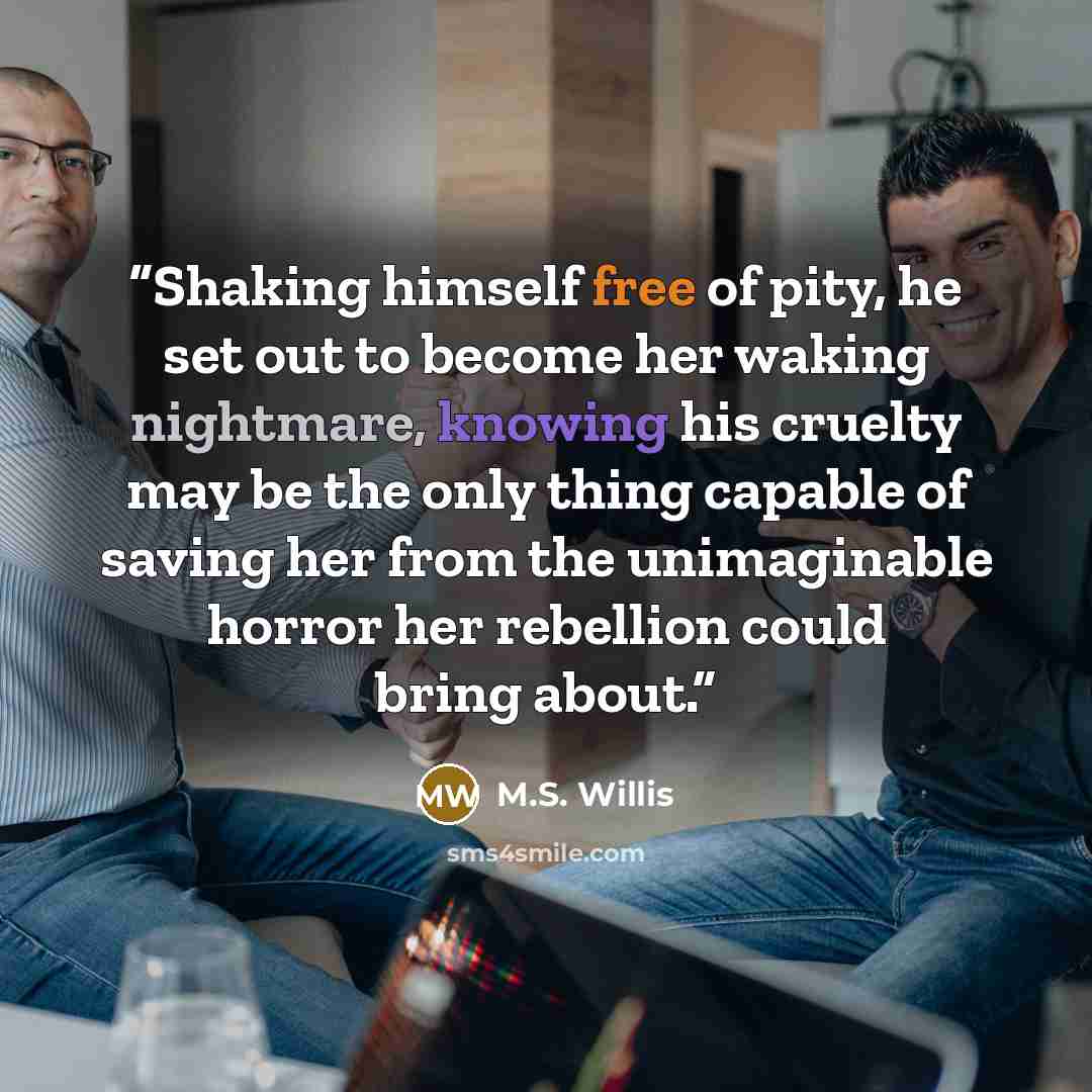 “Shaking himself free of pity, he set out to become her waking nightmare, knowing his cruelty may be the only thing capable of saving her from the unimaginable horror her rebellion could bring about.” quote by M.S. Willis