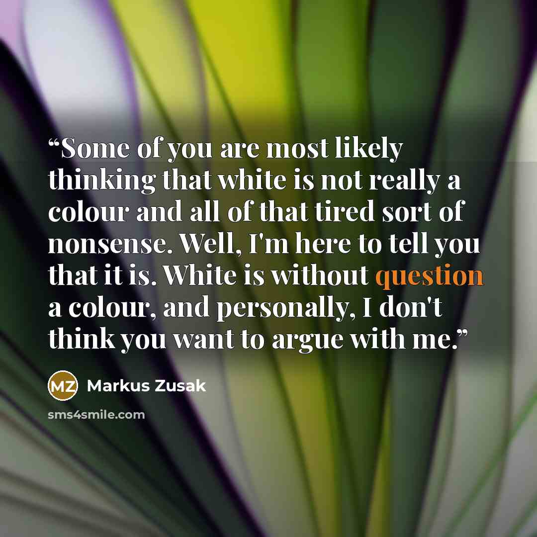 “Some of you are most likely thinking that white is not really a colour and all of that tired sort of nonsense. Well, I'm here to tell you that it is. White is without question a colour, and personally, I don't think you want to argue with me.” quote by Markus Zusak