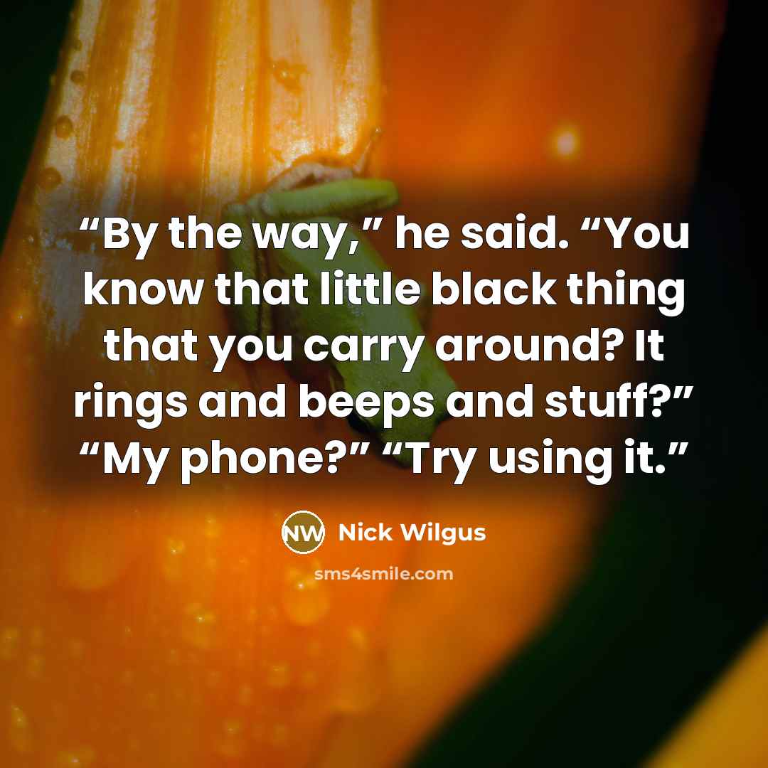 “By the way,” he said. “You know that little black thing that you carry around? It rings and beeps and stuff?” “My phone?” “Try using it.” quote by Nick Wilgus