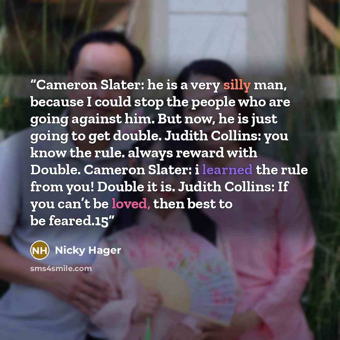 “Cameron Slater: he is a very silly man, because I could stop the people who are going against him. But now, he is just going to get double. Judith Collins: you know the rule. always reward with Double. Cameron Slater: i learned the rule from you! Double it is. Judith Collins: If you can’t be…” quote by Nicky Hager