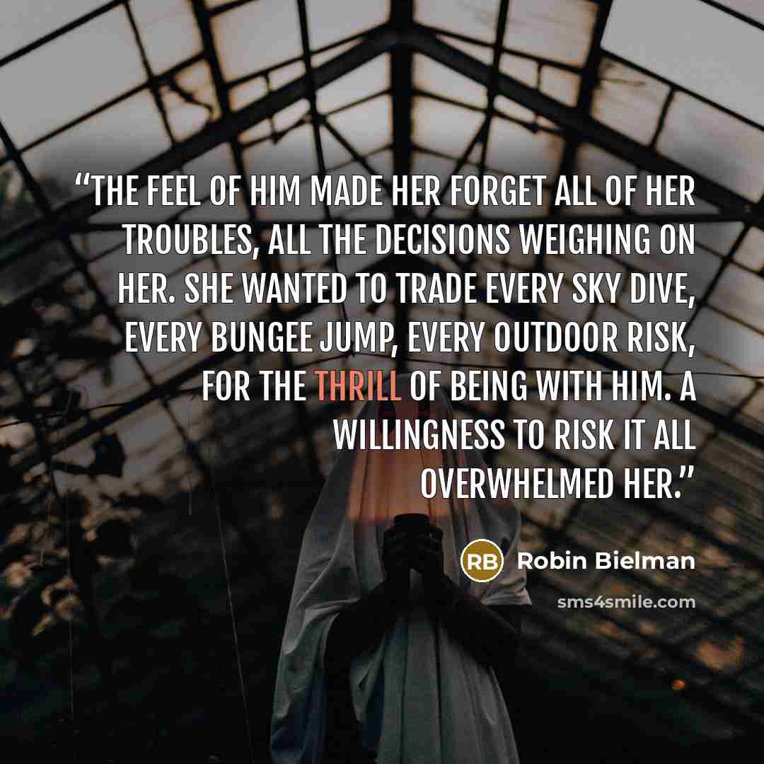“The feel of him made her forget all of her troubles, all the decisions weighing on her. She wanted to trade every sky dive, every bungee jump, every outdoor risk, for the thrill of being with him. A willingness to risk it all overwhelmed her.” quote by Robin Bielman