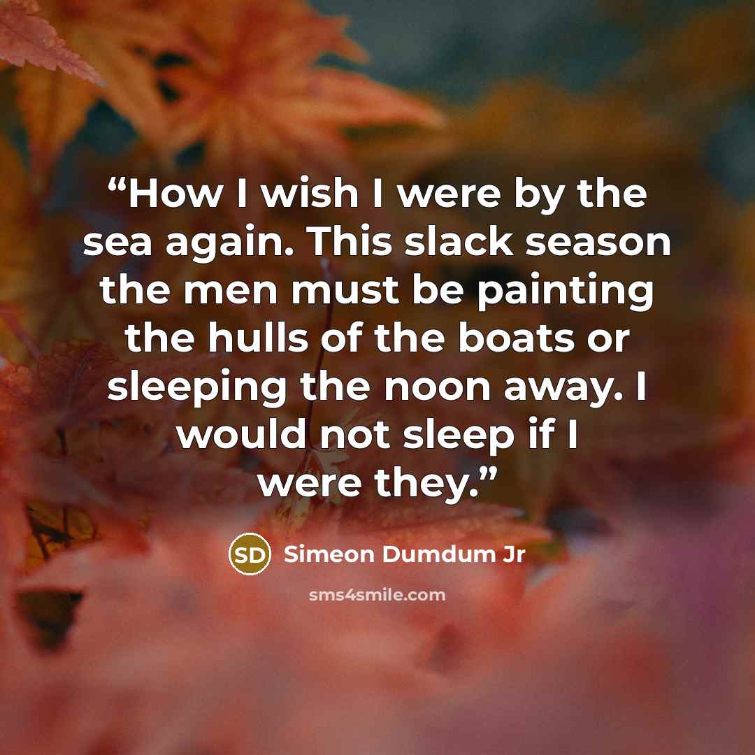 “How I wish I were by the sea again. This slack season the men must be painting the hulls of the boats or sleeping the noon away. I would not sleep if I were they.” quote by Simeon Dumdum Jr