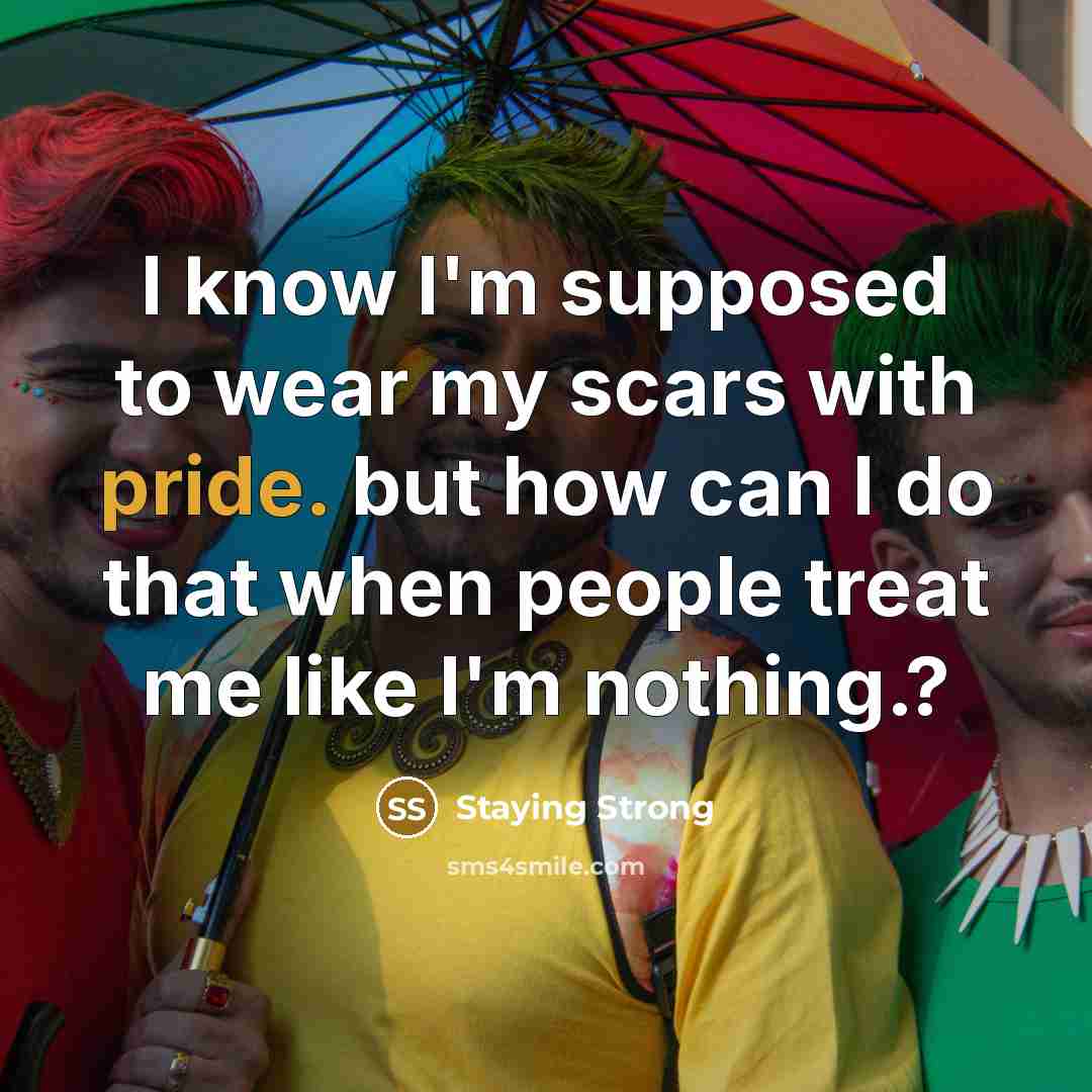 “I know I'm supposed to wear my scars with pride. but how can I do that when people treat me like I'm nothing.?” quote by Staying Strong