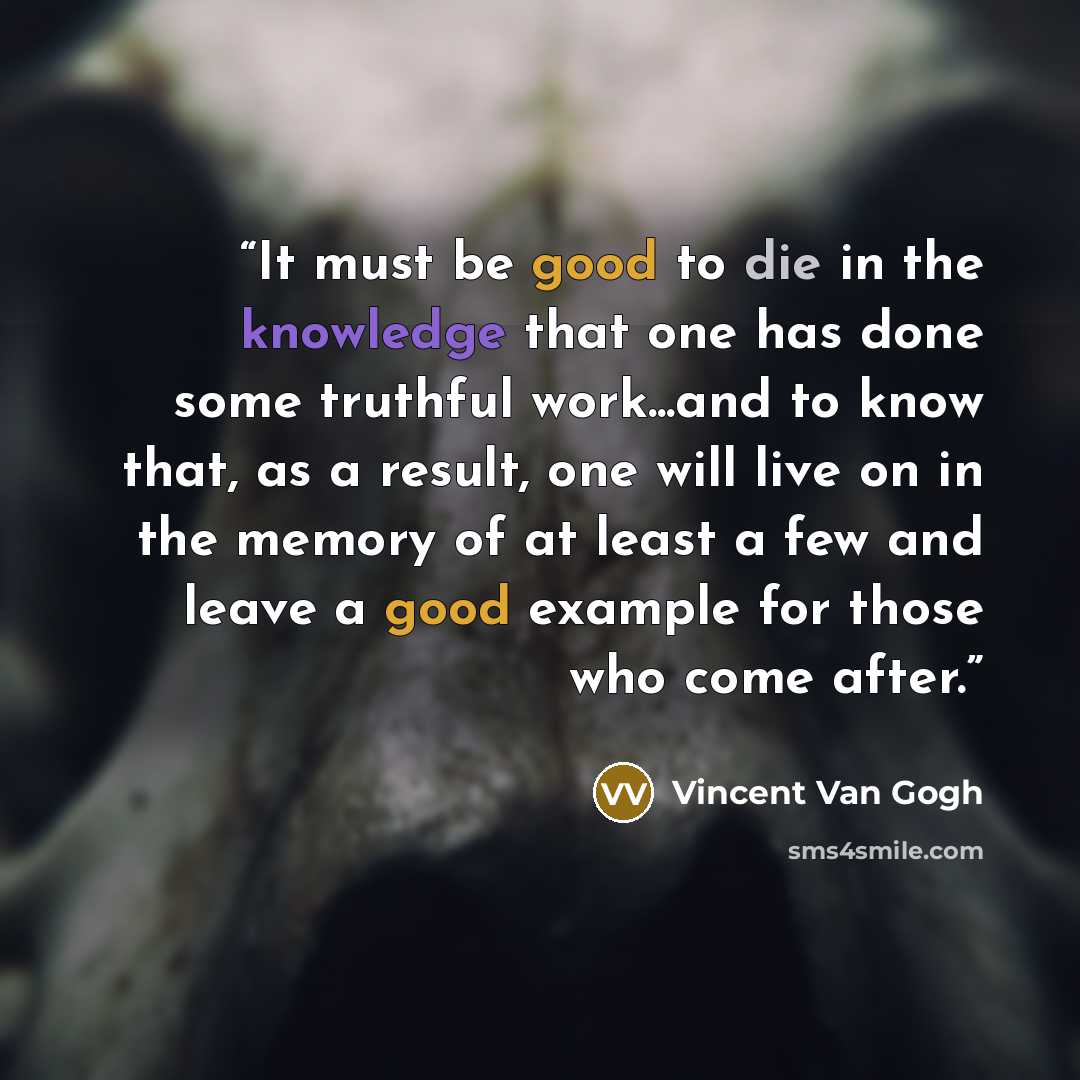 “It must be good to die in the knowledge that one has done some truthful work...and to know that, as a result, one will live on in the memory of at least a few and leave a good example for those who come after.” quote by Vincent van Gogh