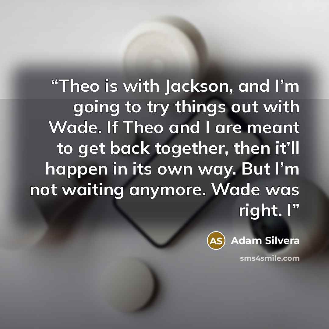 “Theo is with Jackson, and I’m going to try things out with Wade. If Theo and I are meant to get back together, then it’ll happen in its own way. But I’m not waiting anymore. Wade was right. I” quote by Adam Silvera