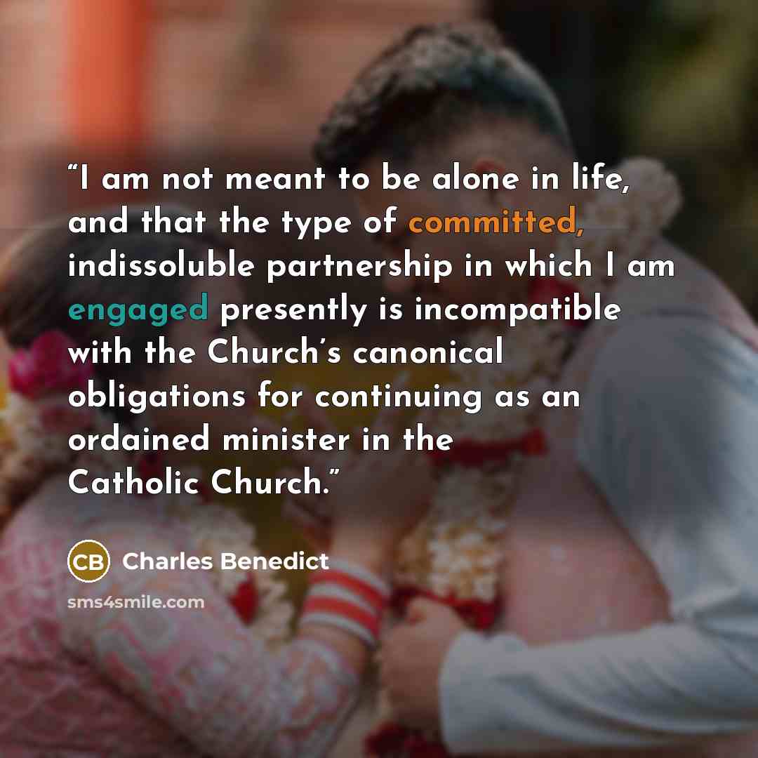 “I am not meant to be alone in life, and that the type of committed, indissoluble partnership in which I am engaged presently is incompatible with the Church’s canonical obligations for continuing as an ordained minister in the Catholic Church.” quote by Charles Benedict
