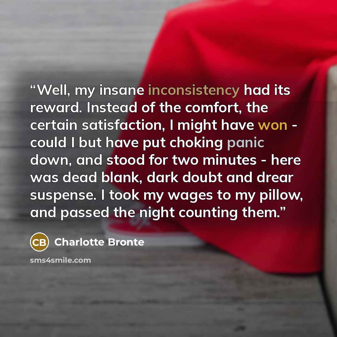 “Well, my insane inconsistency had its reward. Instead of the comfort, the certain satisfaction, I might have won - could I but have put choking panic down, and stood for two minutes - here was dead blank, dark doubt and drear suspense. I took my wages to my pillow, and passed the night counting…” quote by Charlotte Brontë