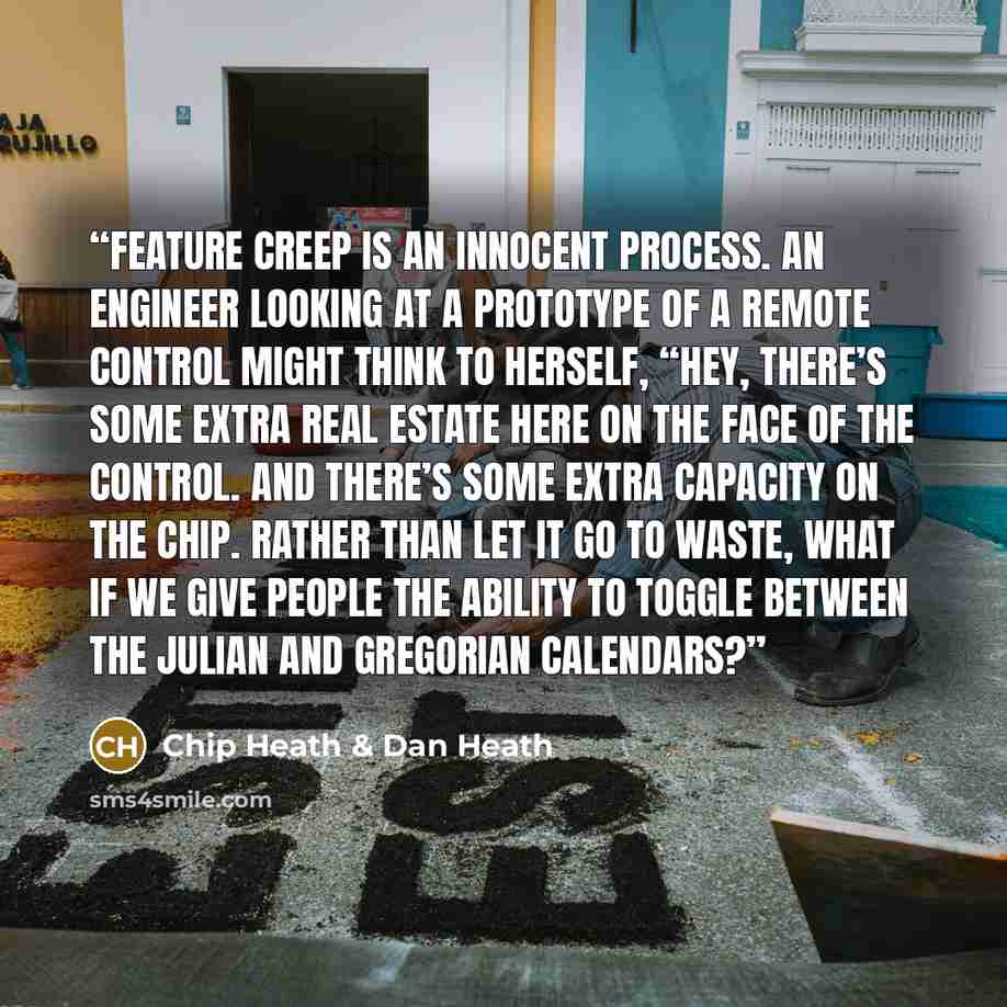 “Feature creep is an innocent process. An engineer looking at a prototype of a remote control might think to herself, “Hey, there’s some extra real estate here on the face of the control. And there’s some extra capacity on the chip. Rather than let it go to waste, what if we give people the ability…” quote by Chip Heath & Dan Heath