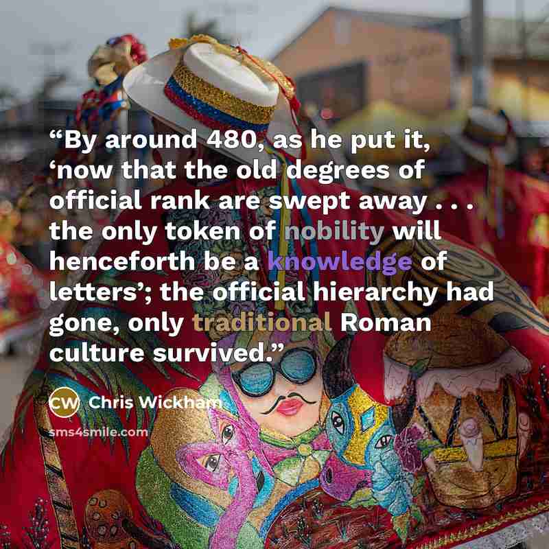 “By around 480, as he put it, ‘now that the old degrees of official rank are swept away . . . the only token of nobility will henceforth be a knowledge of letters’; the official hierarchy had gone, only traditional Roman culture survived.” quote by Chris Wickham