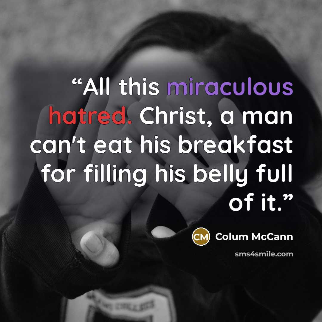 “All this miraculous hatred. Christ, a man can't eat his breakfast for filling his belly full of it.” quote by Colum McCann