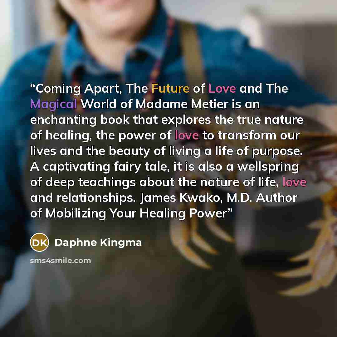 “Coming Apart, The Future of Love and The Magical World of Madame Metier is an enchanting book that explores the true nature of healing, the power of love to transform our lives and the beauty of living a life of purpose. A captivating fairy tale, it is also a wellspring of deep teachings about the…” quote by Daphne Kingma