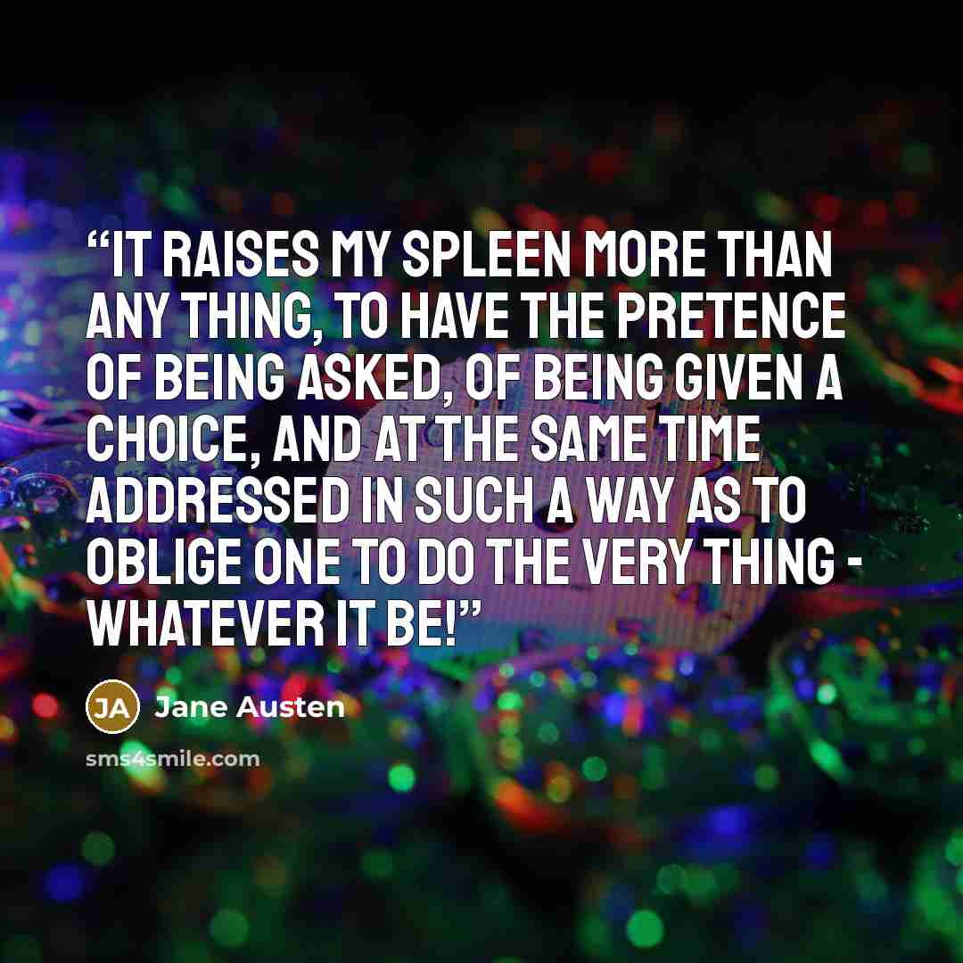 “It raises my spleen more than any thing, to have the pretence of being asked, of being given a choice, and at the same time addressed in such a way as to oblige one to do the very thing - whatever it be!” quote by Jane Austen