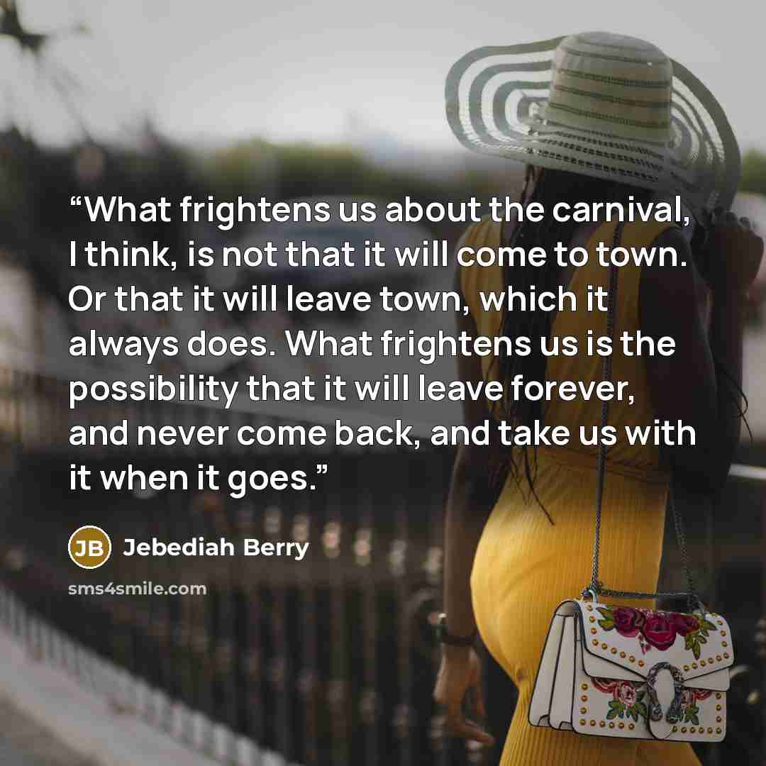 “What frightens us about the carnival, I think, is not that it will come to town. Or that it will leave town, which it always does. What frightens us is the possibility that it will leave forever, and never come back, and take us with it when it goes.” quote by Jebediah Berry