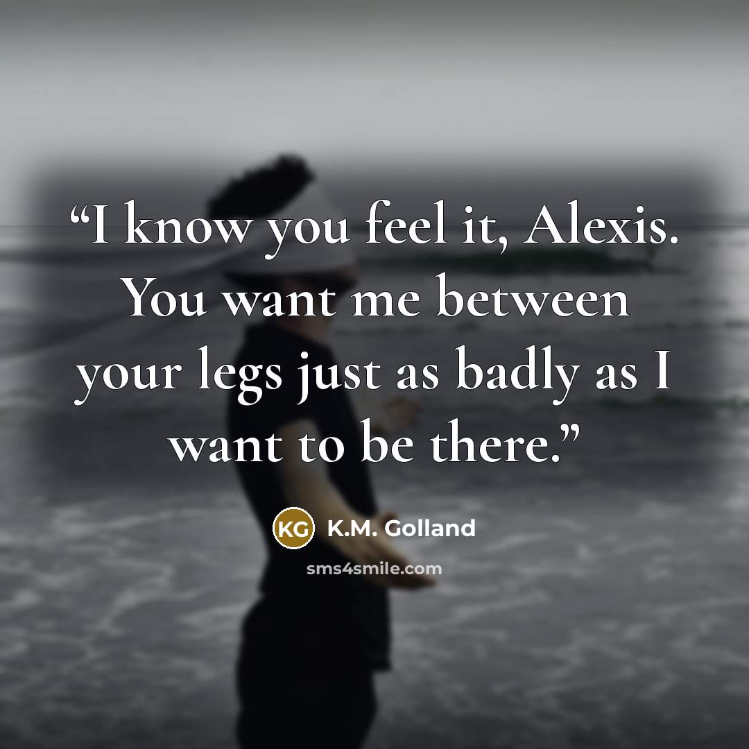 “I know you feel it, Alexis. You want me between your legs just as badly as I want to be there.” quote by K.M. Golland