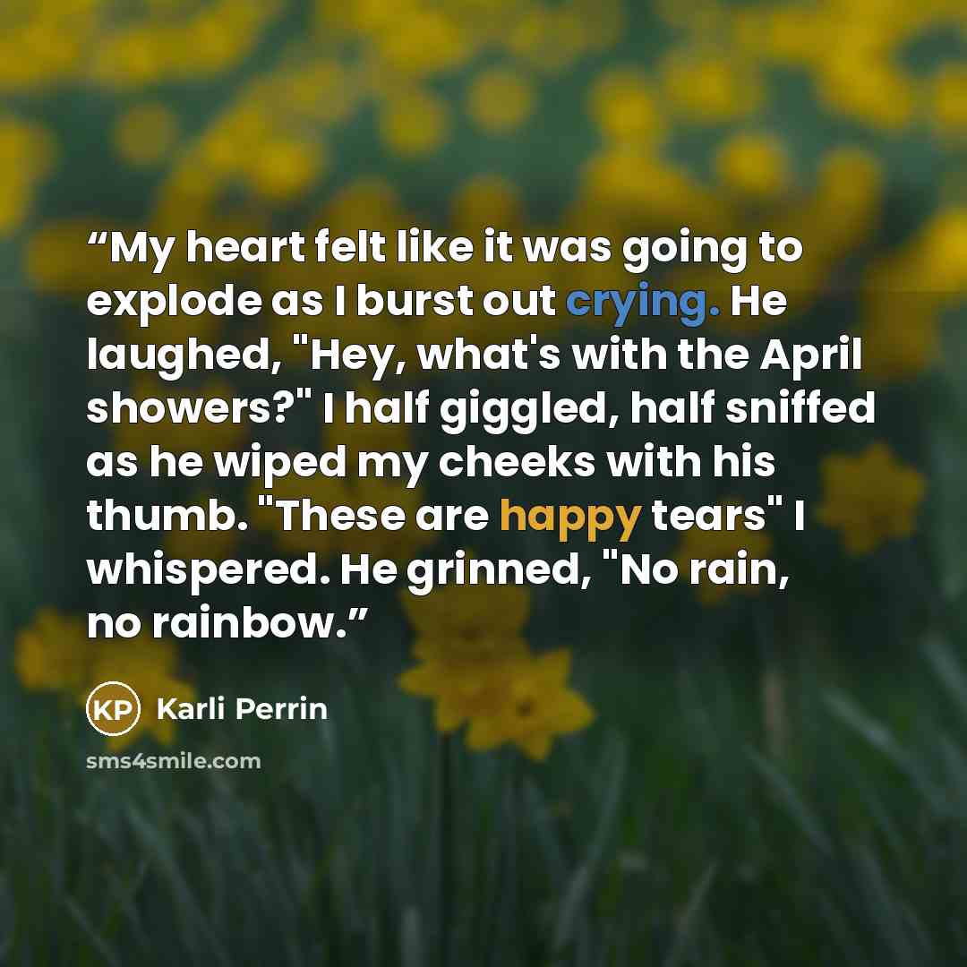 “My heart felt like it was going to explode as I burst out crying. He laughed, "Hey, what's with the April showers?" I half giggled, half sniffed as he wiped my cheeks with his thumb. "These are happy tears" I whispered. He grinned, "No rain, no rainbow.” quote by Karli Perrin