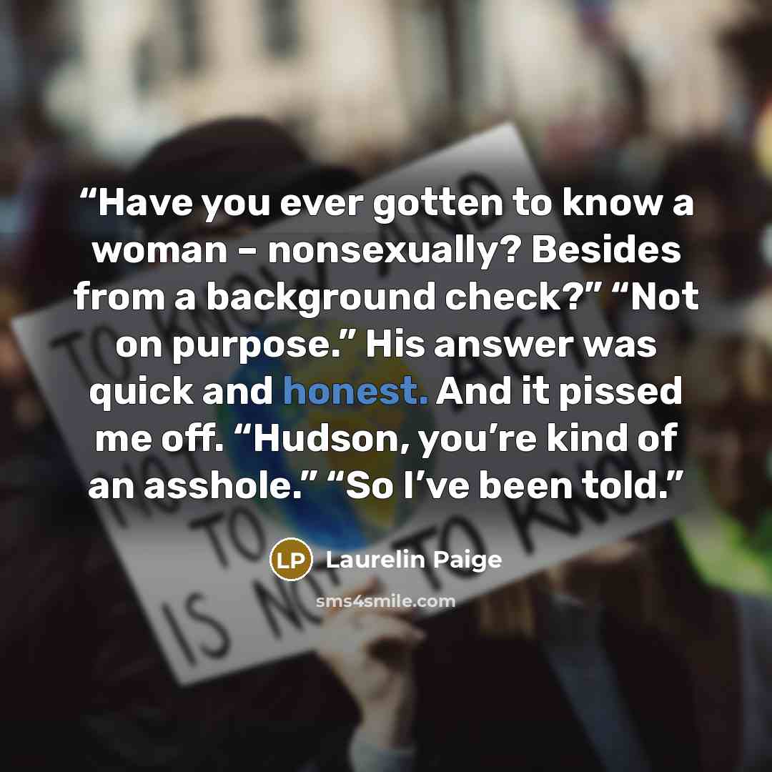 “Have you ever gotten to know a woman – nonsexually? Besides from a background check?” “Not on purpose.” His answer was quick and honest. And it pissed me off. “Hudson, you’re kind of an asshole.” “So I’ve been told.” quote by Laurelin Paige