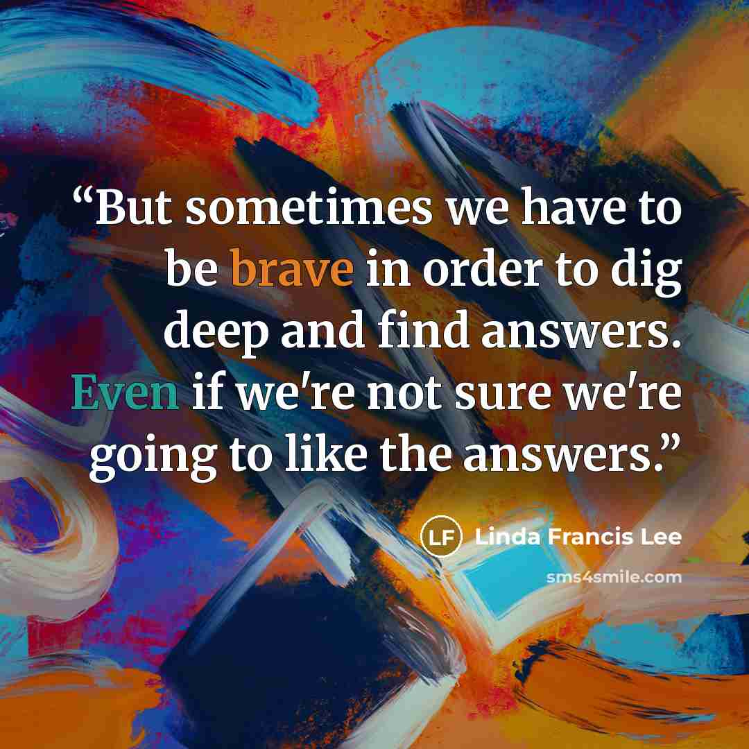 “But sometimes we have to be brave in order to dig deep and find answers. Even if we're not sure we're going to like the answers.” quote by Linda Francis Lee