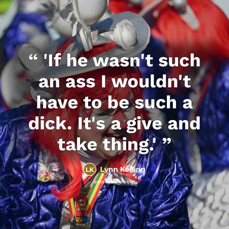 “'If he wasn't such an ass I wouldn't have to be such a dick. It's a give and take thing.'” quote by Lynn Kelling